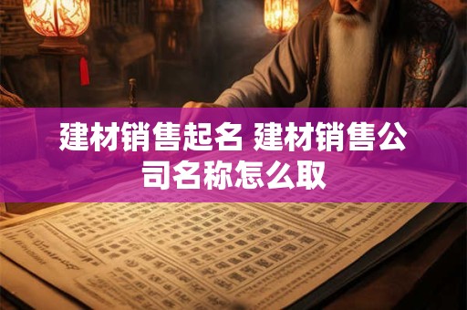 建材销售起名 建材销售公司名称怎么取