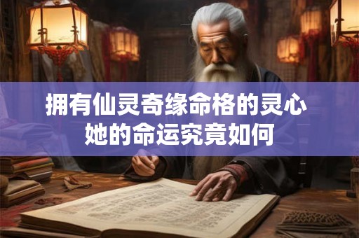 拥有仙灵奇缘命格的灵心 她的命运究竟如何