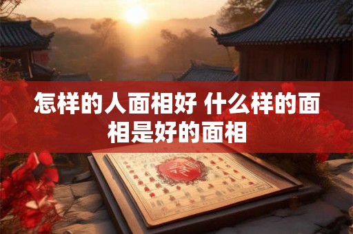 怎样的人面相好 什么样的面相是好的面相 怎样的人面相好 什么样的面相是好的面相