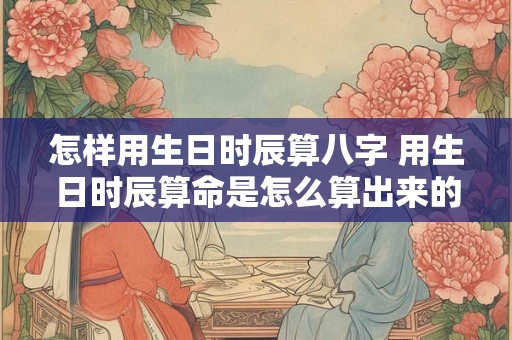 怎样用生日时辰算八字 用生日时辰算命是怎么算出来的