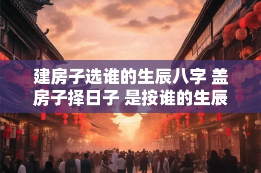 建房子选谁的生辰八字 盖房子择日子 是按谁的生辰八字