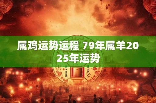 属鸡运势运程 79年属羊2025年运势