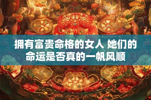 拥有富贵命格的女人 她们的命运是否真的一帆风顺 拥有富贵命格的女人 她们的命运是否真的一帆风顺