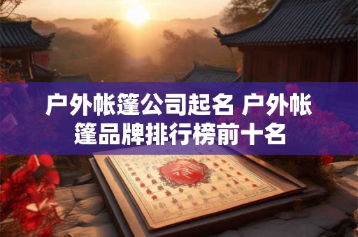 户外帐篷公司起名 户外帐篷品牌排行榜前十名