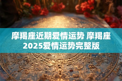 摩羯座近期爱情运势 摩羯座2025爱情运势完整版