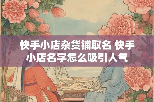 快手小店杂货铺取名 快手小店名字怎么吸引人气