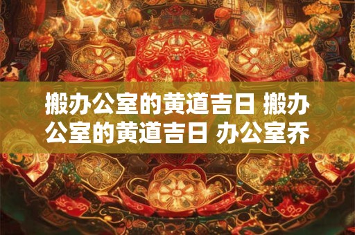 搬办公室的黄道吉日 搬办公室的黄道吉日 办公室乔迁吉日查询2025