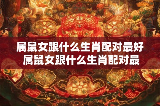 属鼠女跟什么生肖配对最好 属鼠女跟什么生肖配对最好婚姻