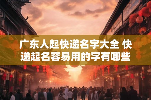 广东人起快递名字大全 快递起名容易用的字有哪些