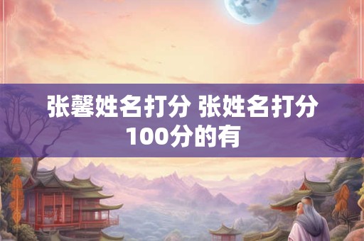 张馨姓名打分 张姓名打分100分的有 张馨姓名打分 张姓名打分100分的有