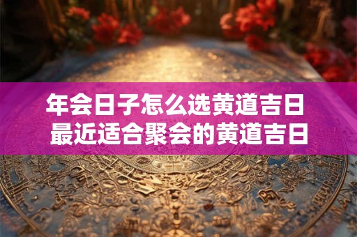 年会日子怎么选黄道吉日 最近适合聚会的黄道吉日
