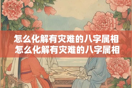 怎么化解有灾难的八字属相 怎么化解有灾难的八字属相呢