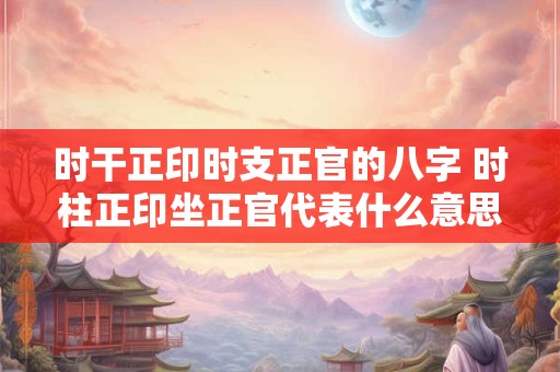 时干正印时支正官的八字 时柱正印坐正官代表什么意思 时干正印时支正官的八字 时柱正印坐正官代表什么意思