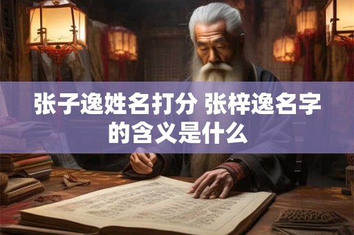 张子逸姓名打分 张梓逸名字的含义是什么 张子逸姓名打分 张梓逸名字的含义是什么