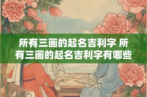 详细阅读:所有三画的起名吉利字 所有三画的起名吉利字有哪些 所有三画的起名吉利字 所有三画的起名吉利字有哪些