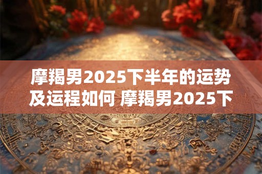 摩羯男2025下半年的运势及运程如何 摩羯男2025下半年的运势及运程如何看