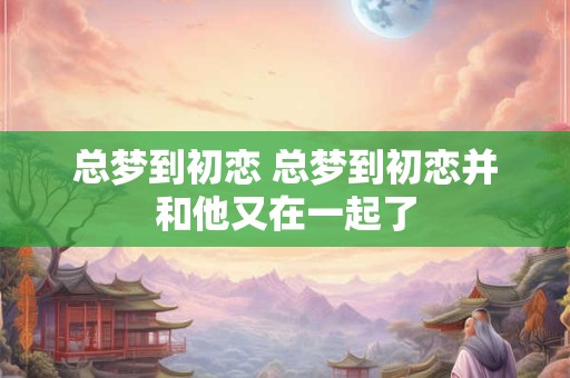 总梦到初恋 总梦到初恋并和他又在一起了