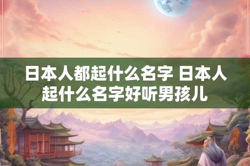 日本人都起什么名字 日本人起什么名字好听男孩儿