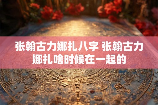 张翰古力娜扎八字 张翰古力娜扎啥时候在一起的