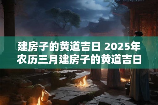 建房子的黄道吉日 2025年农历三月建房子的黄道吉日