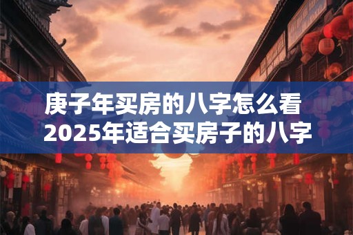 庚子年买房的八字怎么看 2025年适合买房子的八字