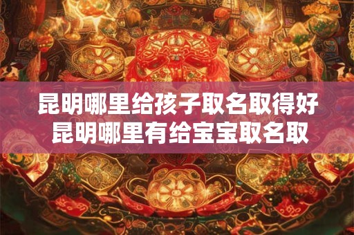 昆明哪里给孩子取名取得好 昆明哪里有给宝宝取名取得好的