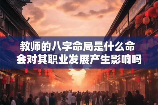 教师的八字命局是什么命 会对其职业发展产生影响吗