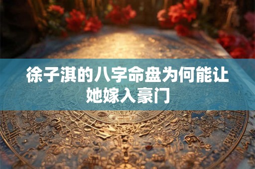 徐子淇的八字命盘为何能让她嫁入豪门 徐子淇的八字命盘为何能让她嫁入豪门