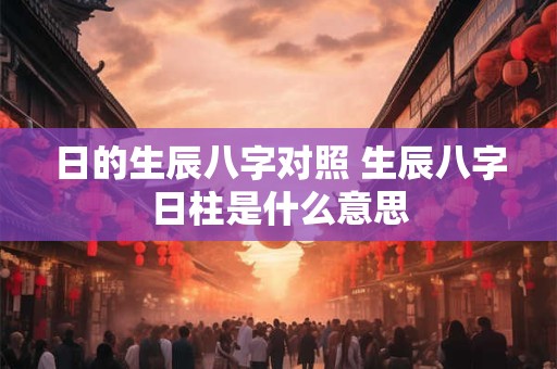 日的生辰八字对照 生辰八字日柱是什么意思 日的生辰八字对照 生辰八字日柱是什么意思