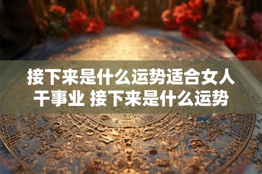 接下来是什么运势适合女人干事业 接下来是什么运势适合女人干事业呢
