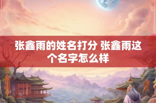张鑫雨的姓名打分 张鑫雨这个名字怎么样