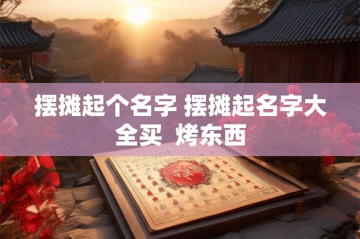 摆摊起个名字 摆摊起名字大全买  烤东西