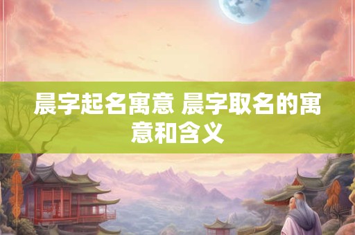 晨字起名寓意 晨字取名的寓意和含义