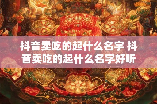 抖音卖吃的起什么名字 抖音卖吃的起什么名字好听 抖音卖吃的起什么名字 抖音卖吃的起什么名字好听