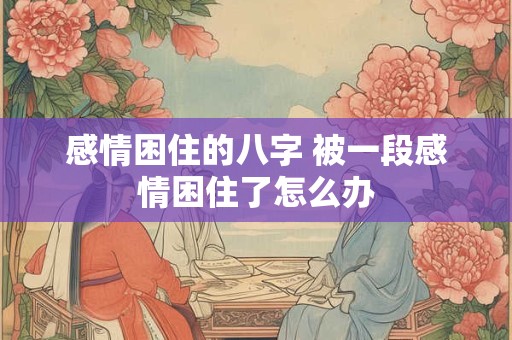 感情困住的八字 被一段感情困住了怎么办