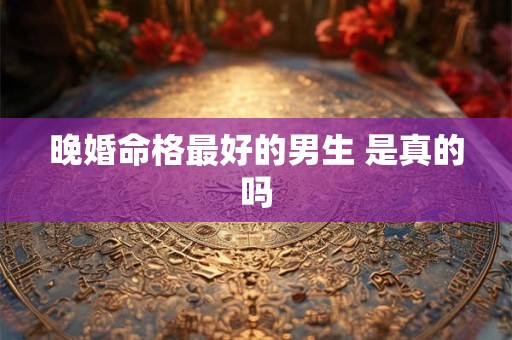 晚婚命格最好的男生 是真的吗