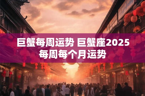 巨蟹每周运势 巨蟹座2025每周每个月运势