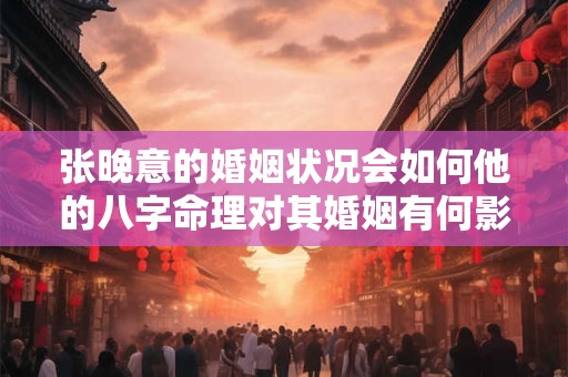 张晚意的婚姻状况会如何他的八字命理对其婚姻有何影响