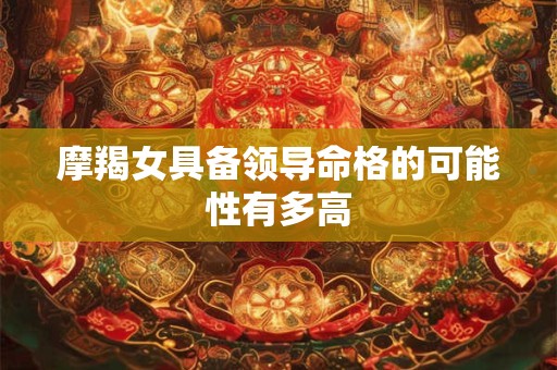 详细阅读:摩羯女具备领导命格的可能性有多高 摩羯女具备领导命格的可能性有多高
