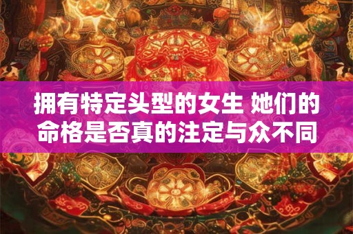 拥有特定头型的女生 她们的命格是否真的注定与众不同