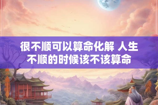 很不顺可以算命化解 人生不顺的时候该不该算命
