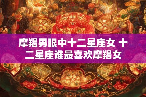 摩羯男眼中十二星座女 十二星座谁最喜欢摩羯女