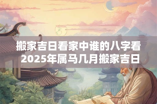 搬家吉日看家中谁的八字看 2025年属马几月搬家吉日