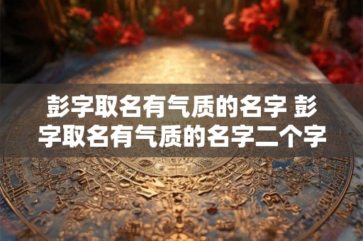 彭字取名有气质的名字 彭字取名有气质的名字二个字 彭字取名有气质的名字 彭字取名有气质的名字二个字
