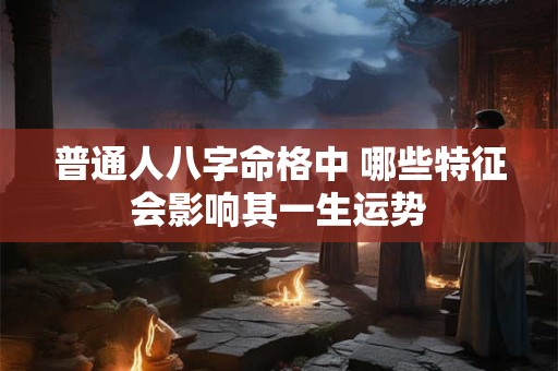 普通人八字命格中 哪些特征会影响其一生运势