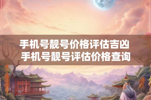 手机号靓号价格评估吉凶 手机号靓号评估价格查询