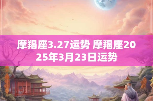 摩羯座3.27运势 摩羯座2025年3月23日运势