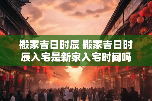 搬家吉日时辰 搬家吉日时辰入宅是新家入宅时间吗