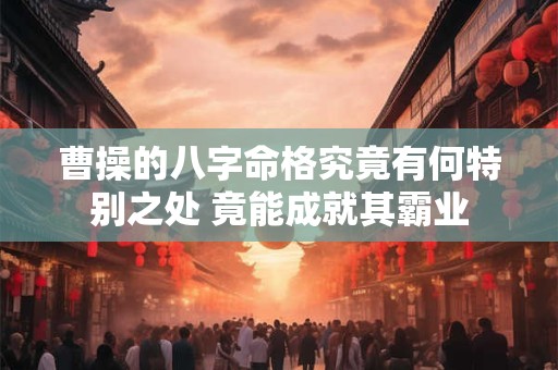 曹操的八字命格究竟有何特别之处 竟能成就其霸业