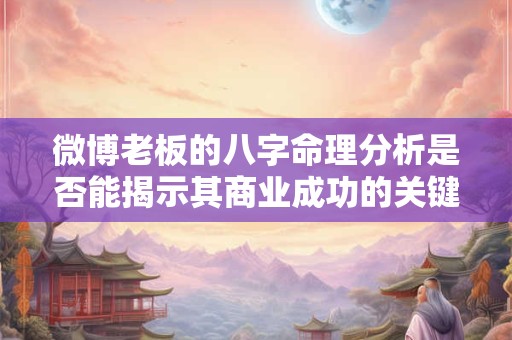 微博老板的八字命理分析是否能揭示其商业成功的关键